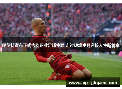 略伦特宣布正式告别职业足球生涯 走过辉煌岁月迎接人生新篇章