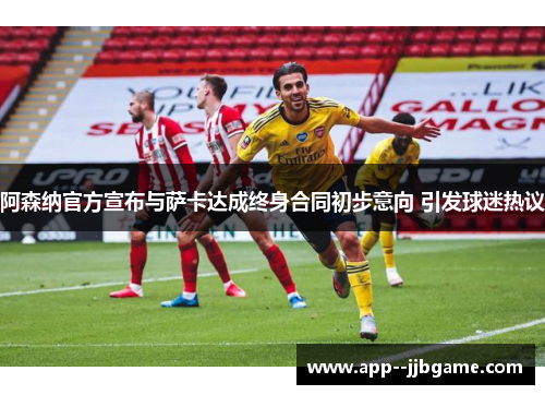 阿森纳官方宣布与萨卡达成终身合同初步意向 引发球迷热议