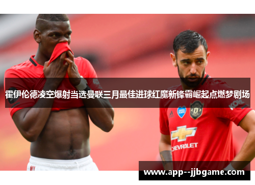 霍伊伦德凌空爆射当选曼联三月最佳进球红魔新锋霸崛起点燃梦剧场