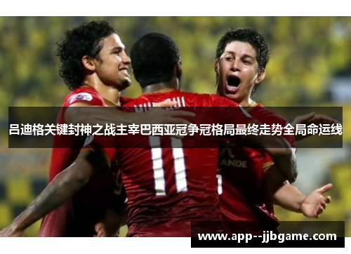 吕迪格关键封神之战主宰巴西亚冠争冠格局最终走势全局命运线